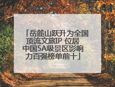岳麓山跃升为全国顶流文旅IP 位居中国5A级景区影响力百强榜单前十
