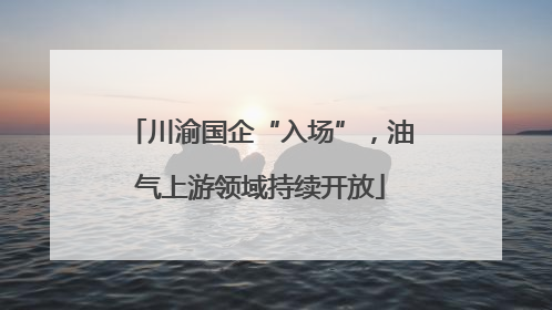 川渝国企“入场”，油气上游领域持续开放