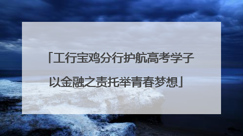 工行宝鸡分行护航高考学子 以金融之责托举青春梦想