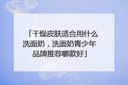 干燥皮肤适合用什么洗面奶，洗面奶青少年品牌推荐哪款好
