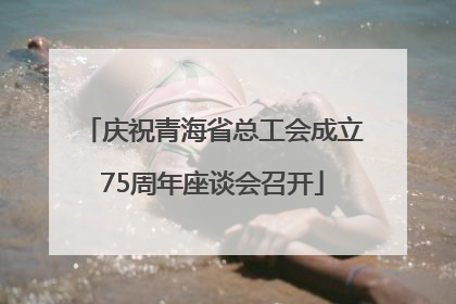 庆祝青海省总工会成立75周年座谈会召开