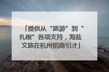 提供从“旅游”到“扎根”各项支持，海盐文旅在杭州招商引才