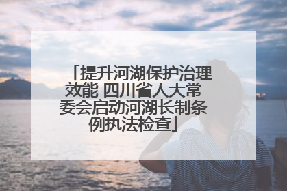 提升河湖保护治理效能 四川省人大常委会启动河湖长制条例执法检查