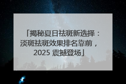 揭秘夏日祛斑新选择：淡斑祛斑效果排名靠前，2025 震撼登场
