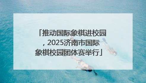 推动国际象棋进校园，2025济南市国际象棋校园团体赛举行