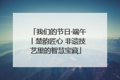 我们的节日·端午丨楚韵匠心 非遗技艺里的智慧宝藏