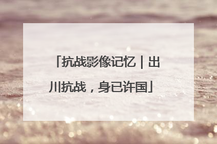 抗战影像记忆｜出川抗战，身已许国