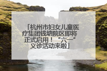 杭州市妇女儿童医疗集团钱塘院区即将正式启用！“六一”义诊活动来啦
