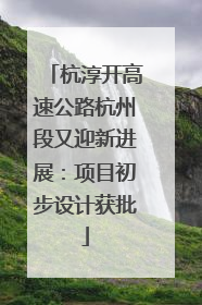 杭淳开高速公路杭州段又迎新进展：项目初步设计获批