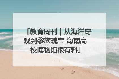 教育周刊｜从海洋奇观到黎族瑰宝 海南高校博物馆很有料