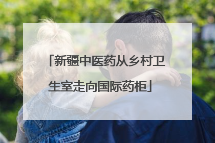 新疆中医药从乡村卫生室走向国际药柜