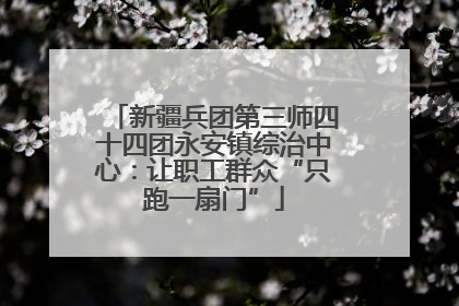 新疆兵团第三师四十四团永安镇综治中心：让职工群众“只跑一扇门”