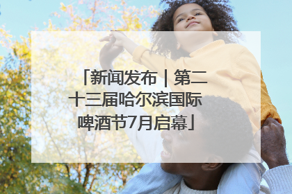 新闻发布｜第二十三届哈尔滨国际啤酒节7月启幕