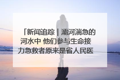 新闻追踪｜灞河湍急的河水中 他们参与生命接力急救者原来是省人民医院00后男护士
