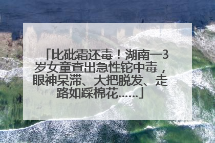 比砒霜还毒！湖南一3岁女童查出急性铊中毒，眼神呆滞、大把脱发、走路如踩棉花……