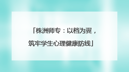 株洲师专：以档为翼，筑牢学生心理健康防线