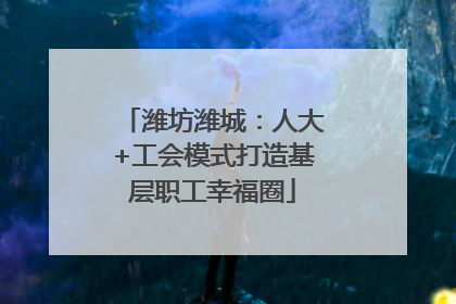 潍坊潍城：人大+工会模式打造基层职工幸福圈