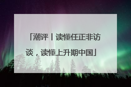 潮评丨读懂任正非访谈，读懂上升期中国