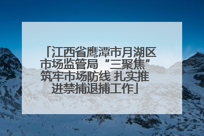 江西省鹰潭市月湖区市场监管局“三聚焦”筑牢市场防线 扎实推进禁捕退捕工作