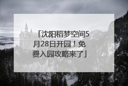 沈阳稻梦空间5月28日开园！免费入园攻略来了