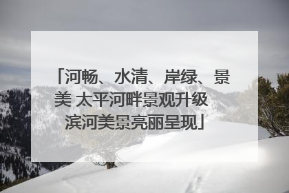 河畅、水清、岸绿、景美 太平河畔景观升级 滨河美景亮丽呈现