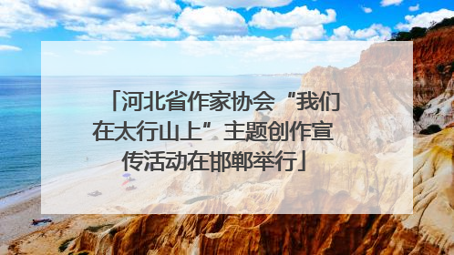 河北省作家协会“我们在太行山上”主题创作宣传活动在邯郸举行