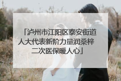 泸州市江阳区泰安街道人大代表新阶力量润桑梓 二次医保暖人心