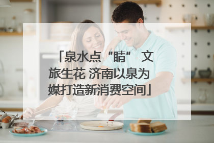 泉水点“睛” 文旅生花 济南以泉为媒打造新消费空间