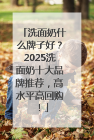 洗面奶什么牌子好？2025洗面奶十大品牌推荐，高水平高回购！