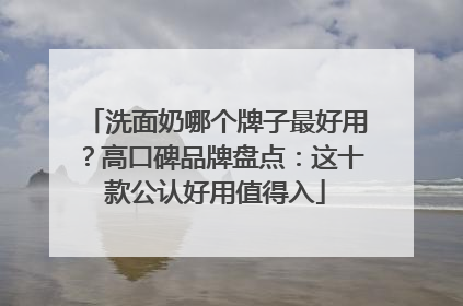 洗面奶哪个牌子最好用？高口碑品牌盘点：这十款公认好用值得入