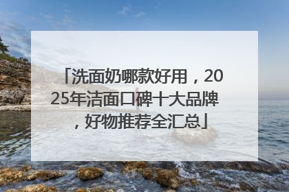 洗面奶哪款好用，2025年洁面口碑十大品牌，好物推荐全汇总