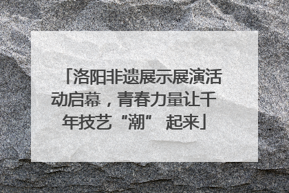 洛阳非遗展示展演活动启幕，青春力量让千年技艺“潮” 起来