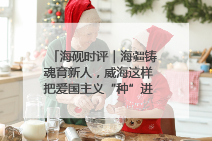 海砚时评｜海疆铸魂育新人，威海这样把爱国主义“种”进年轻人心里