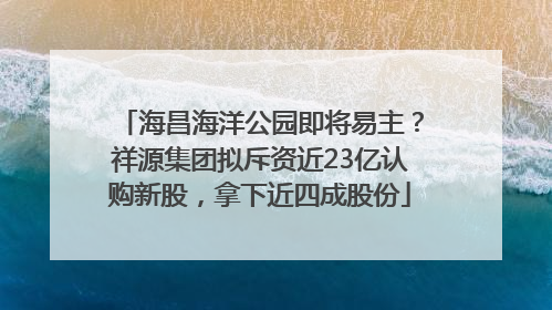 海昌海洋公园即将易主？祥源集团拟斥资近23亿认购新股，拿下近四成股份