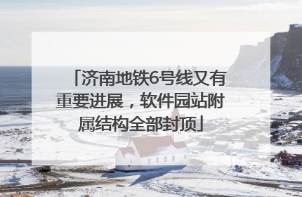 济南地铁6号线又有重要进展，软件园站附属结构全部封顶