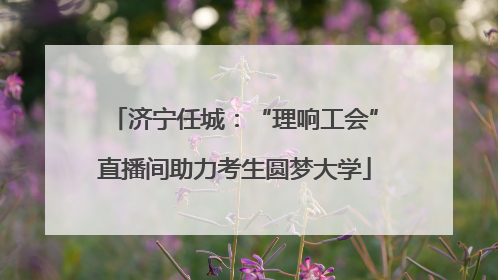 济宁任城：“理响工会”直播间助力考生圆梦大学