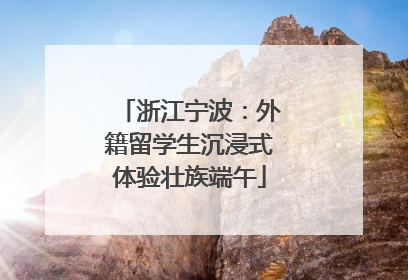 浙江宁波：外籍留学生沉浸式体验壮族端午