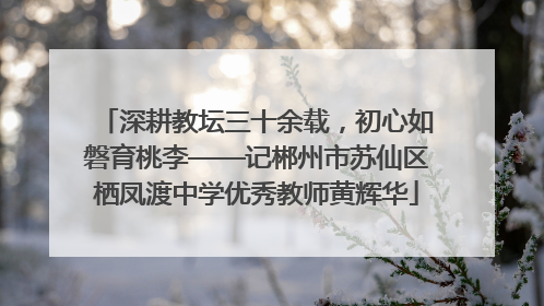 深耕教坛三十余载，初心如磐育桃李——记郴州市苏仙区栖凤渡中学优秀教师黄辉华