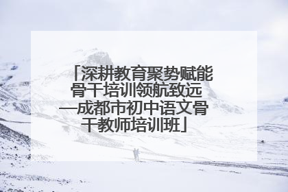 深耕教育聚势赋能 骨干培训领航致远—成都市初中语文骨干教师培训班