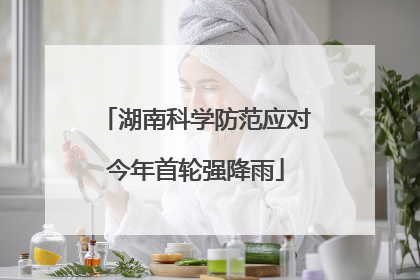 湖南科学防范应对今年首轮强降雨
