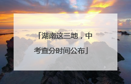 湖南这三地，中考查分时间公布
