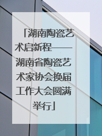 湖南陶瓷艺术启新程——湖南省陶瓷艺术家协会换届工作大会圆满举行