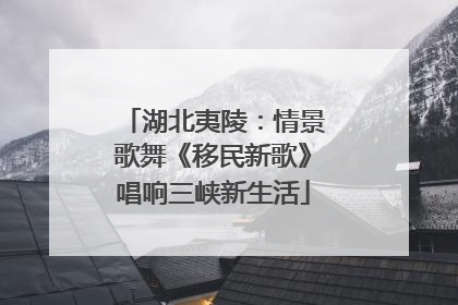湖北夷陵：情景歌舞《移民新歌》唱响三峡新生活