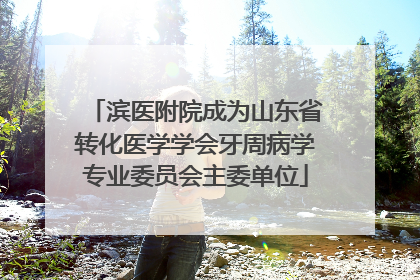 滨医附院成为山东省转化医学学会牙周病学专业委员会主委单位