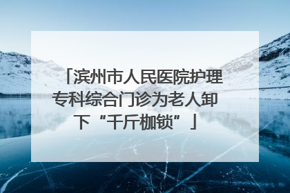 滨州市人民医院护理专科综合门诊为老人卸下“千斤枷锁”
