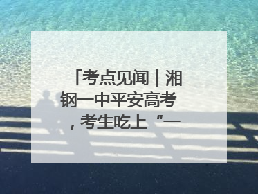 考点见闻｜湘钢一中平安高考，考生吃上“一鸣惊人”菜系