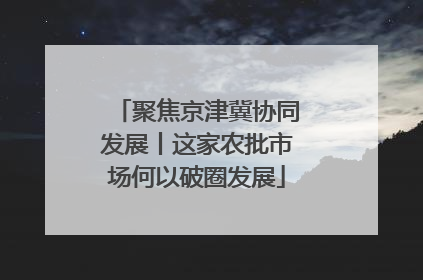 聚焦京津冀协同发展丨这家农批市场何以破圈发展