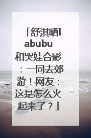 舒淇晒labubu和哭娃合影：一同去郊游！网友：这是怎么火起来了？