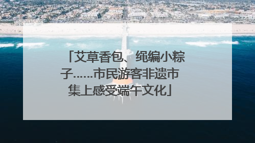 艾草香包、绳编小粽子……市民游客非遗市集上感受端午文化
