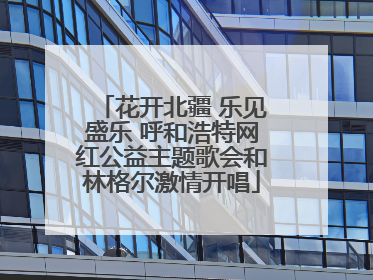 花开北疆 乐见盛乐 呼和浩特网红公益主题歌会和林格尔激情开唱